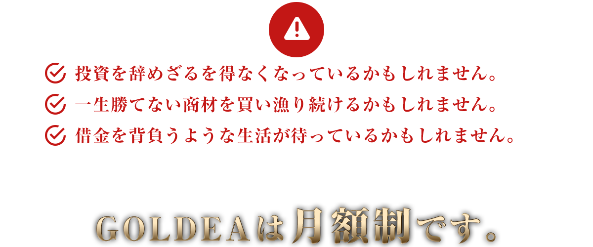 投資を辞めざるを得なくなっているかもしれません。一生勝てない商材を買い漁り続けるかもしれません。借金を背負うような生活が待っているかもしれません。GOLDEAは月額制です。