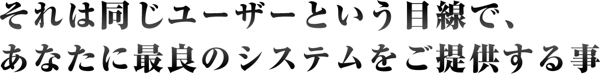 それは同じユーザーという目線で、あなたに最良のシステムをご提供する事