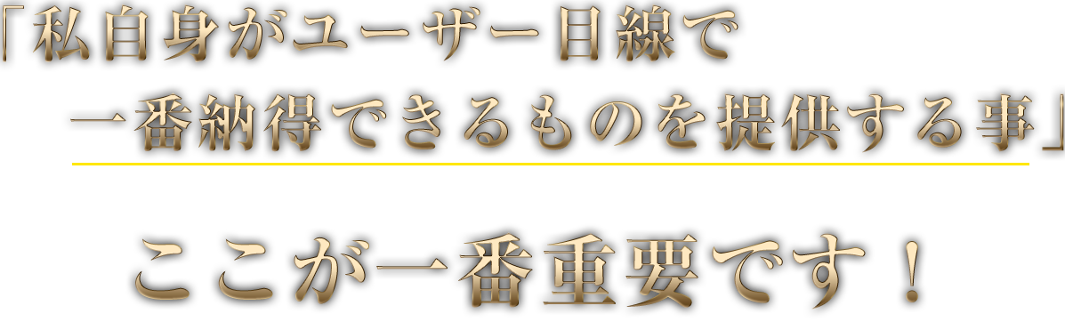 「私自身がユーザー目線で一番納得できるものを提供する事」ここが一番重要です！