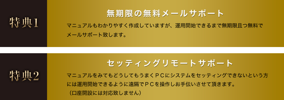 特典1 無期限の無料メールサポート マニュアルもわかりやすく作成していますが、運用開始できるまで無期限且つ無料で メールサポート致します。 特典2 セッティングリモートサポート マニュアルをみてもどうしてもうまくＰＣにシステムをセッティングできないという方には運用開始できるように遠隔でＰＣを操作しお手伝いさせて頂きます。（口座開設には対応致しません）