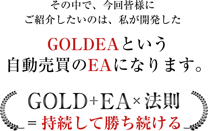 その中で、今回皆様にご紹介したいのは、私が開発したGOLDEAという自動売買のEAになります。GOLD+FAx法則=持続して勝ち続ける