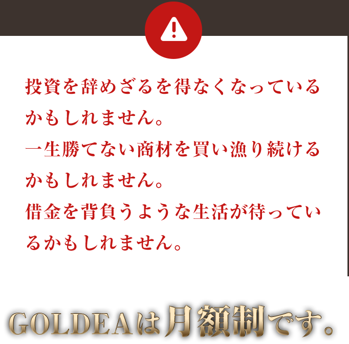 投資を辞めざるを得なくなっているかもしれません。一生勝てない商材を買い漁り続けるかもしれません。借金を背負うような生活が待っているかもしれません。GOLDEAは月額制です。