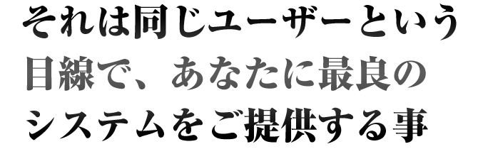 それは同じユーザーという目線で、あなたに最良のシステムをご提供する事