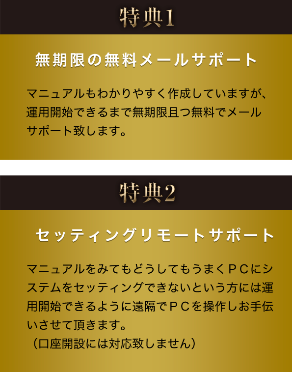 特典1 無期限の無料メールサポート マニュアルもわかりやすく作成していますが、運用開始できるまで無期限且つ無料で メールサポート致します。 特典2 セッティングリモートサポート マニュアルをみてもどうしてもうまくＰＣにシステムをセッティングできないという方には運用開始できるように遠隔でＰＣを操作しお手伝いさせて頂きます。（口座開設には対応致しません）